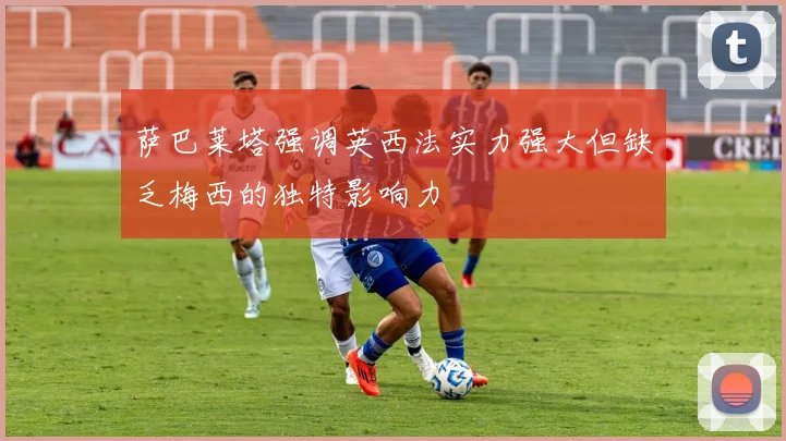 萨巴莱塔强调英西法实力强大但缺乏梅西的独特影响力