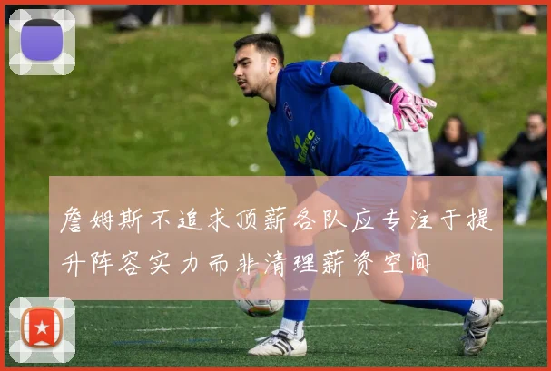 詹姆斯不追求顶薪各队应专注于提升阵容实力而非清理薪资空间