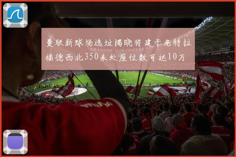 曼联新球场选址揭晓将建于老特拉福德西北350米处座位数可达10万