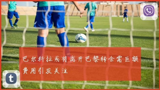 巴尔科拉或将离开巴黎转会需巨额费用引发关注