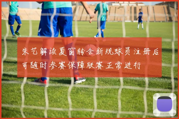 朱艺解读夏窗转会新规球员注册后可随时参赛保障联赛正常进行