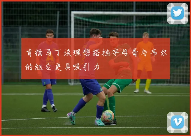 肯扬马丁谈理想搭档字母哥与韦尔的组合更具吸引力