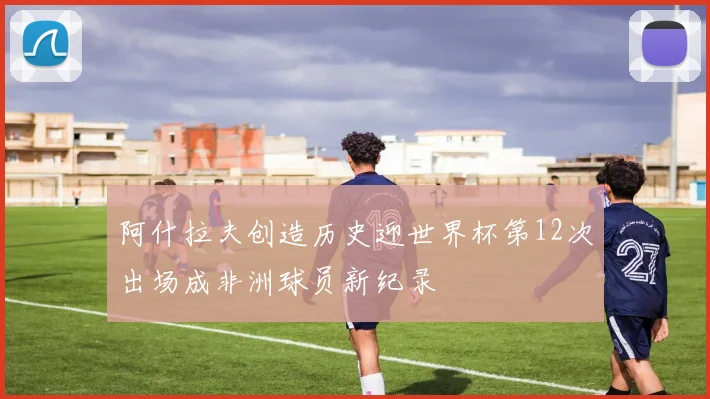 阿什拉夫创造历史迎世界杯第12次出场成非洲球员新纪录