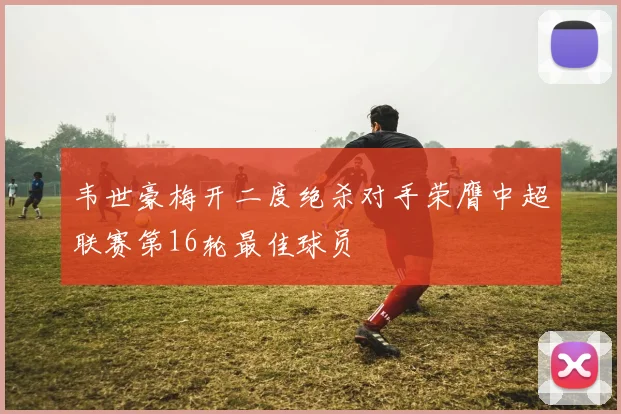 韦世豪梅开二度绝杀对手荣膺中超联赛第16轮最佳球员