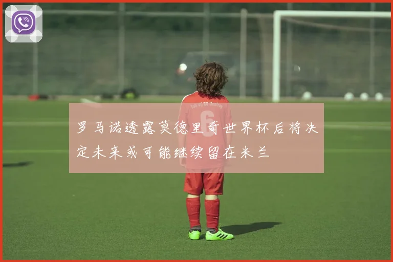 罗马诺透露莫德里奇世界杯后将决定未来或可能继续留在米兰