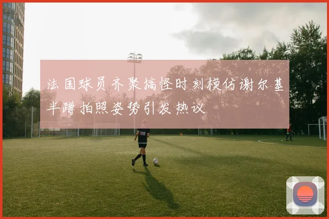 法国球员齐聚搞怪时刻模仿谢尔基半蹲拍照姿势引发热议