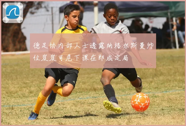 德足协内部人士透露纳格尔斯曼帅位岌岌可危下课在即成定局